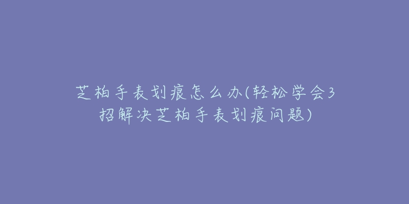 芝柏手表划痕怎么办(轻松学会3招解决芝柏手表划痕问题)