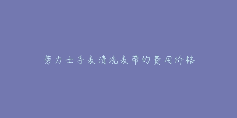 劳力士手表清洗表带的费用价格