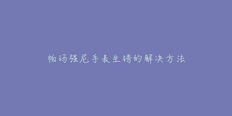 帕玛强尼手表生锈的解决方法