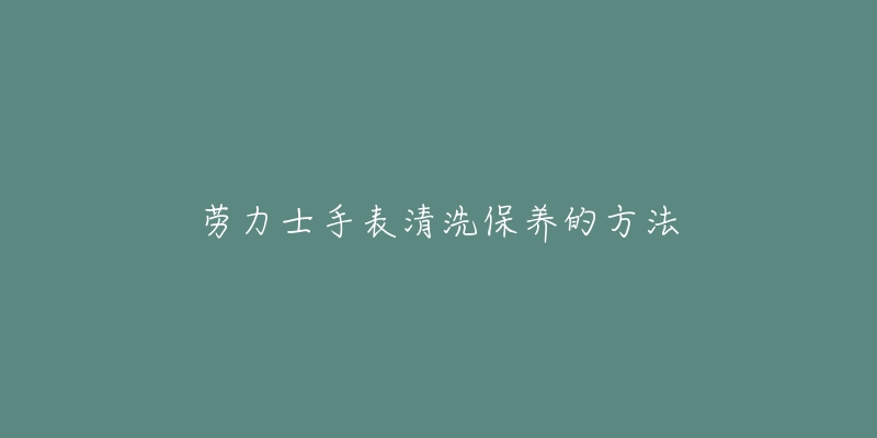 劳力士手表清洗保养的方法