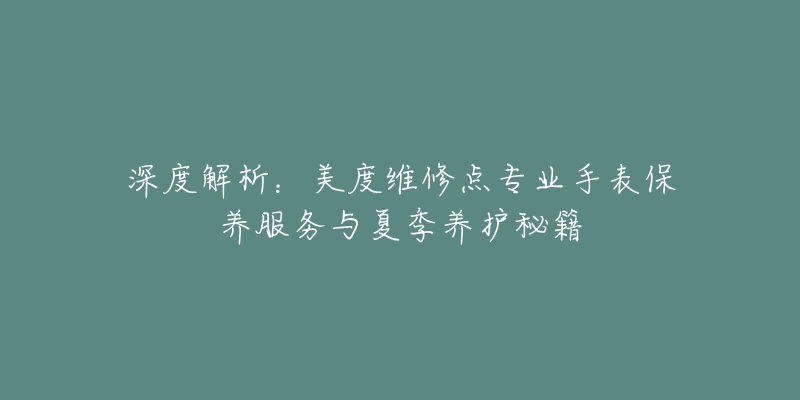 深度解析：美度维修点专业手表保养服务与夏季养护秘籍