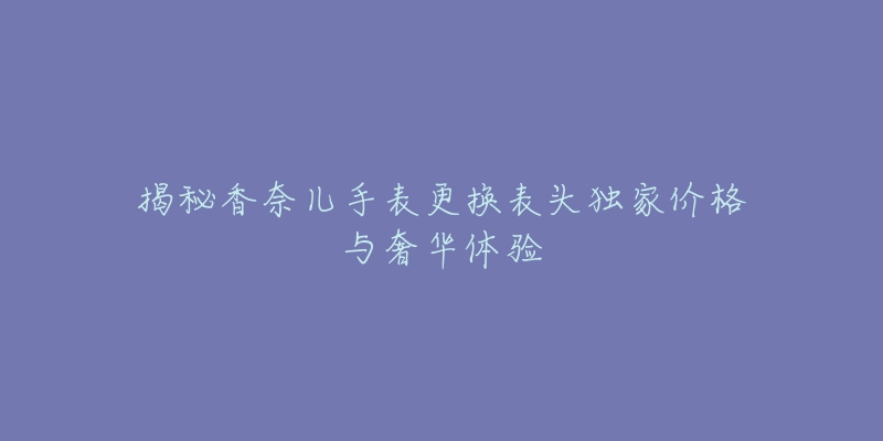 揭秘香奈儿手表更换表头独家价格与奢华体验