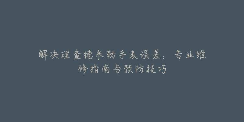 解决理查德米勒手表误差：专业维修指南与预防技巧