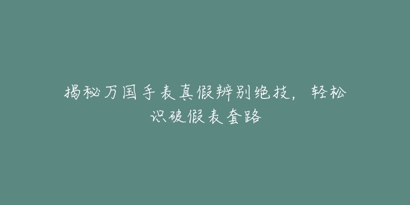 揭秘万国手表真假辨别绝技，轻松识破假表套路