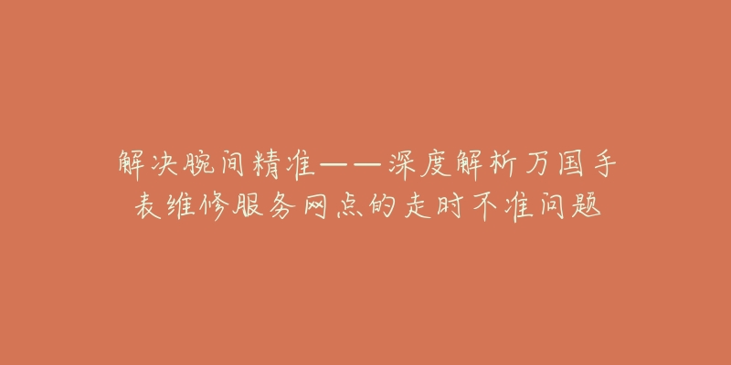 解决腕间精准——深度解析万国手表维修服务网点的走时不准问题