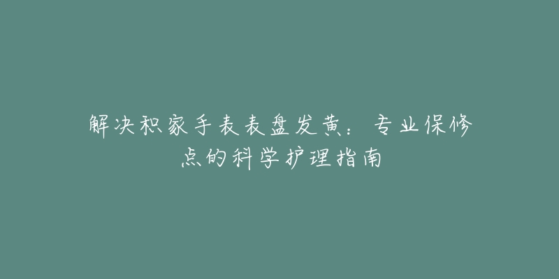 解决积家手表表盘发黄：专业保修点的科学护理指南