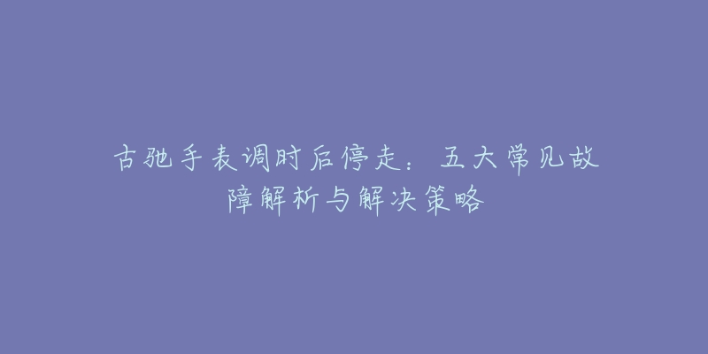 古驰手表调时后停走：五大常见故障解析与解决策略