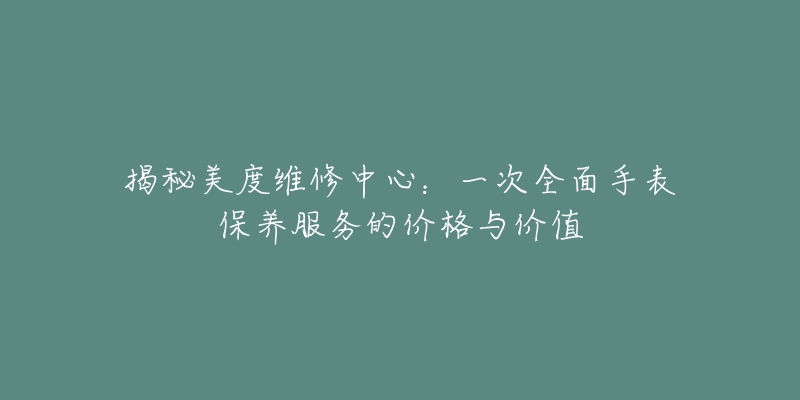 揭秘美度维修中心：一次全面手表保养服务的价格与价值