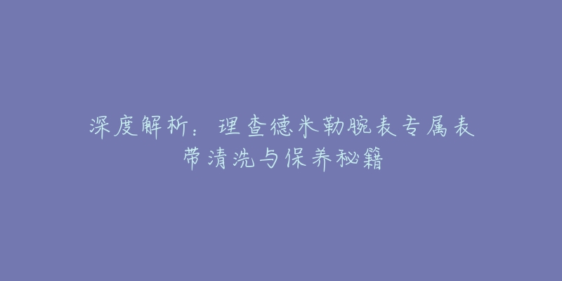 深度解析：理查德米勒腕表专属表带清洗与保养秘籍