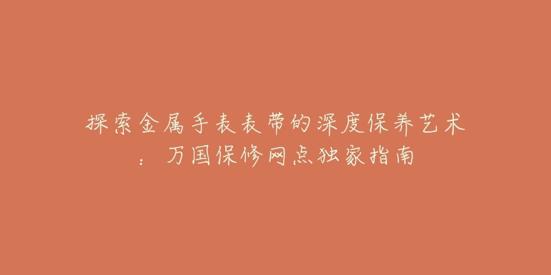 探索金属手表表带的深度保养艺术：万国保修网点独家指南