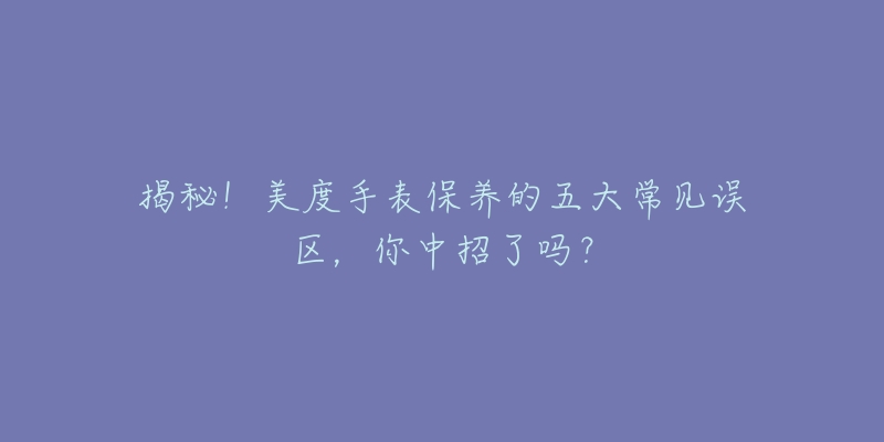 揭秘！美度手表保养的五大常见误区，你中招了吗？