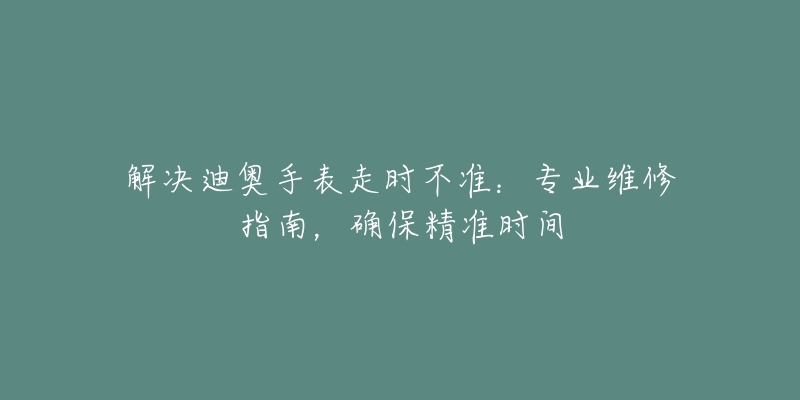 解决迪奥手表走时不准：专业维修指南，确保精准时间