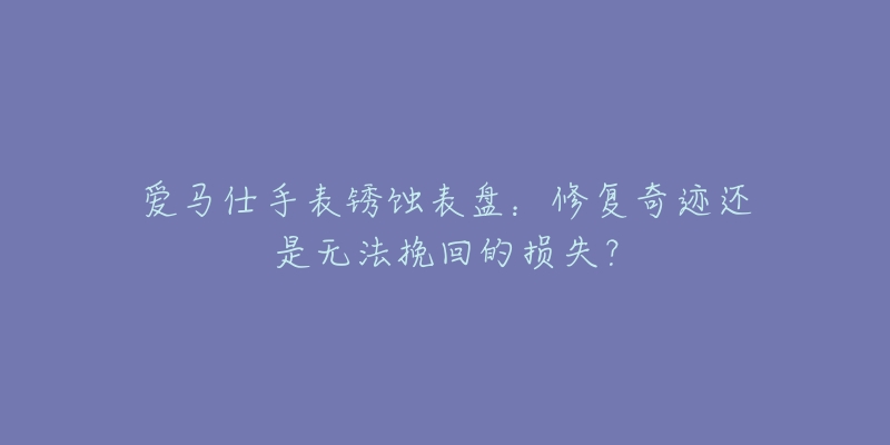 爱马仕手表锈蚀表盘：修复奇迹还是无法挽回的损失？