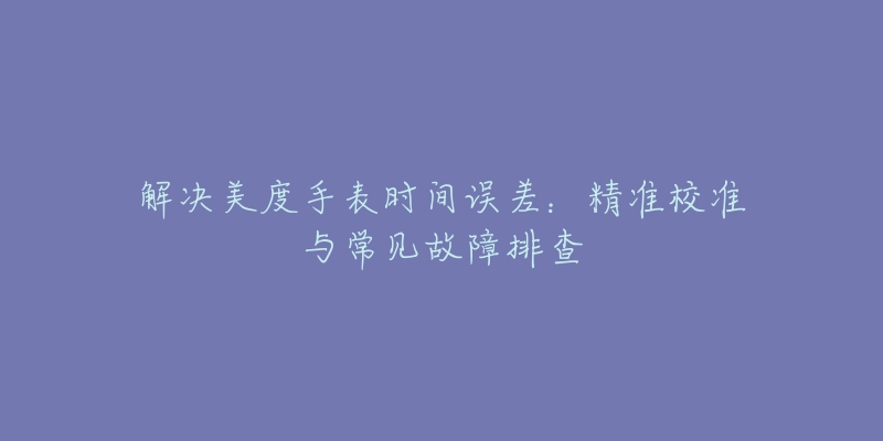 解决美度手表时间误差：精准校准与常见故障排查