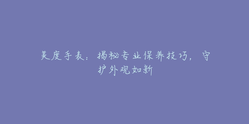 美度手表：揭秘专业保养技巧，守护外观如新