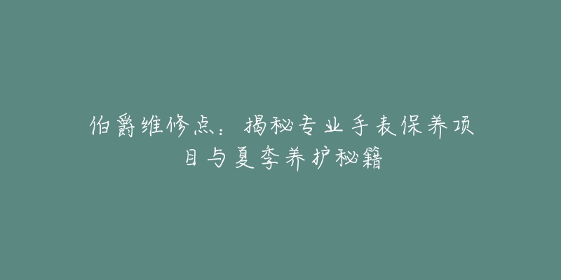 伯爵维修点：揭秘专业手表保养项目与夏季养护秘籍