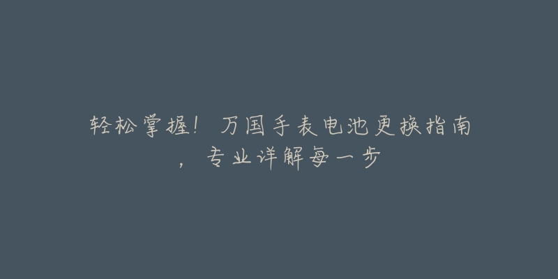 轻松掌握！万国手表电池更换指南，专业详解每一步