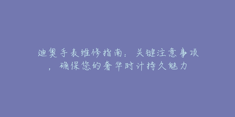 迪奥手表维修指南：关键注意事项，确保您的奢华时计持久魅力