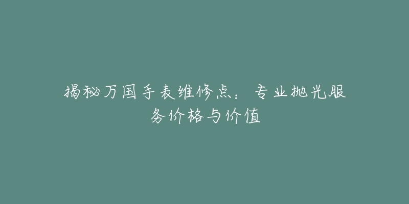 揭秘万国手表维修点：专业抛光服务价格与价值