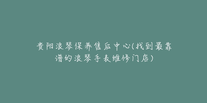 贵阳浪琴保养售后中心(找到最靠谱的浪琴手表维修门店)