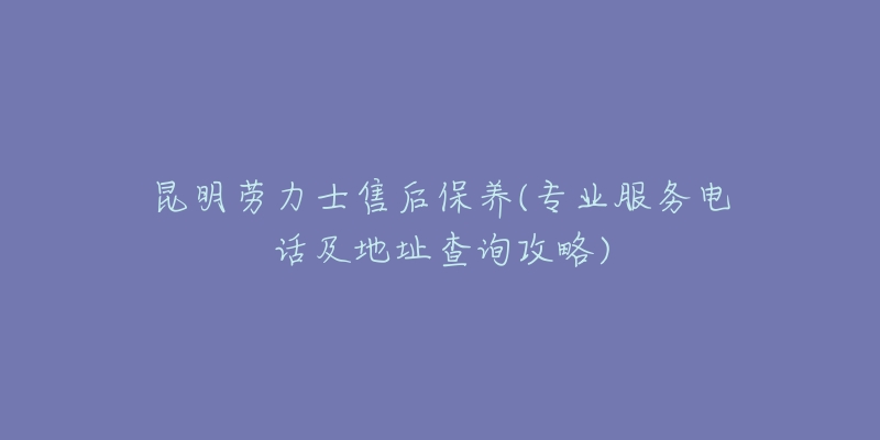 昆明劳力士售后保养(专业服务电话及地址查询攻略)