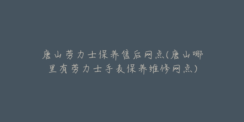 唐山劳力士保养售后网点(唐山哪里有劳力士手表保养维修网点)