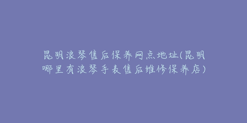 昆明浪琴售后保养网点地址(昆明哪里有浪琴手表售后维修保养店)