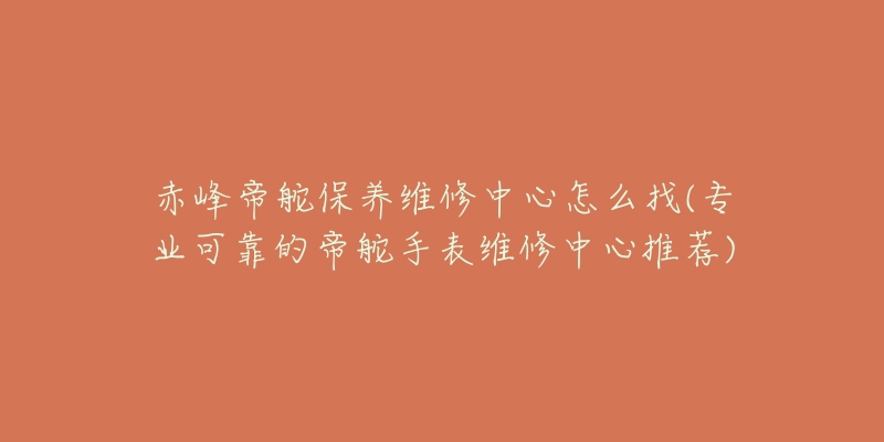 赤峰帝舵保养维修中心怎么找(专业可靠的帝舵手表维修中心推荐)