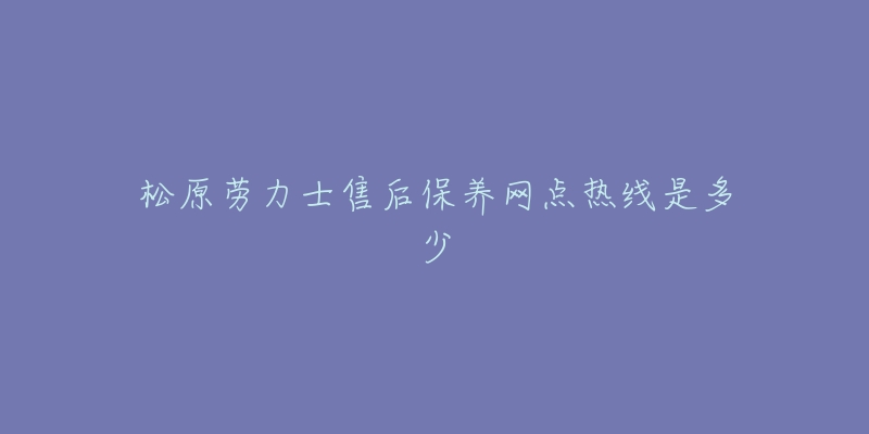 松原劳力士售后保养网点热线是多少