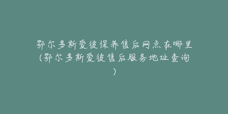 鄂尔多斯爱彼保养售后网点在哪里(鄂尔多斯爱彼售后服务地址查询)