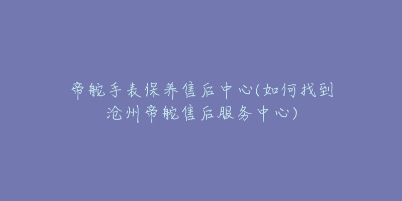 帝舵手表保养售后中心(如何找到沧州帝舵售后服务中心)