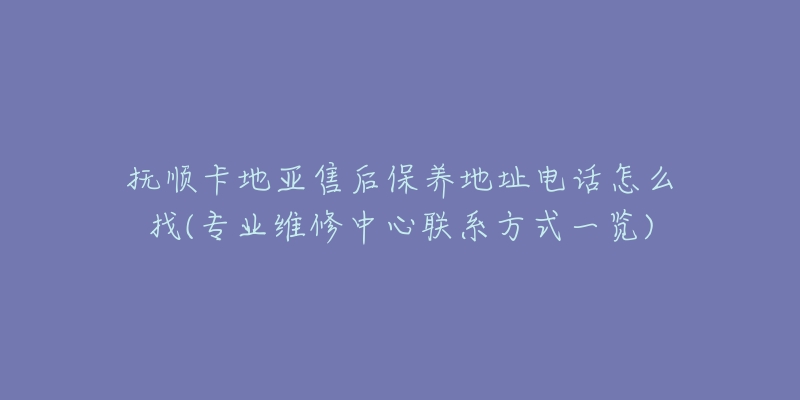 抚顺卡地亚售后保养地址电话怎么找(专业维修中心联系方式一览)