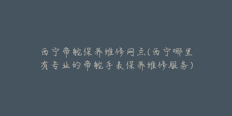 西宁帝舵保养维修网点(西宁哪里有专业的帝舵手表保养维修服务)