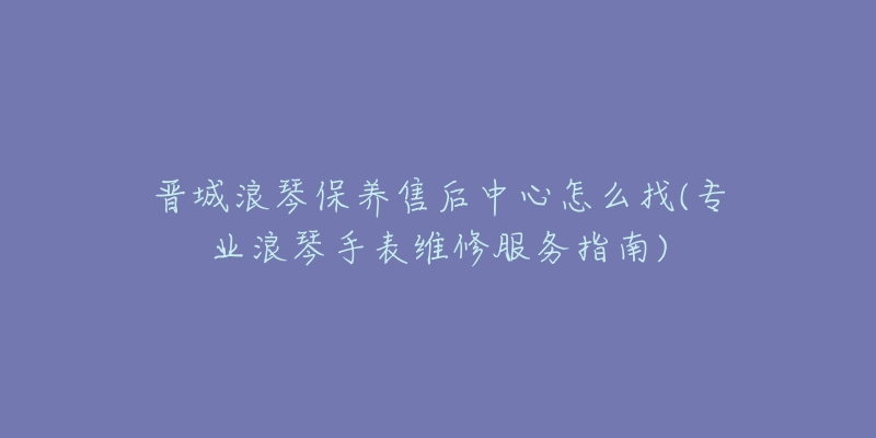 晋城浪琴保养售后中心怎么找(专业浪琴手表维修服务指南)