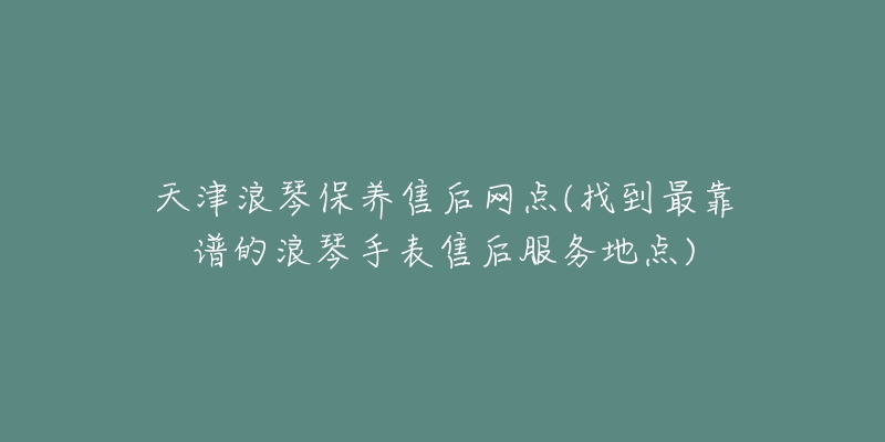 天津浪琴保养售后网点(找到最靠谱的浪琴手表售后服务地点)