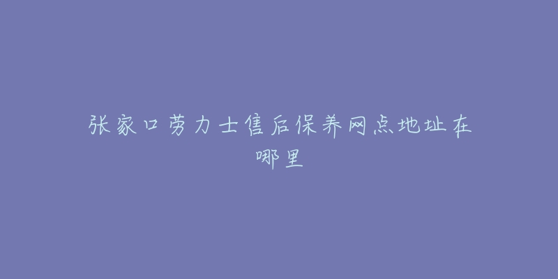 张家口劳力士售后保养网点地址在哪里