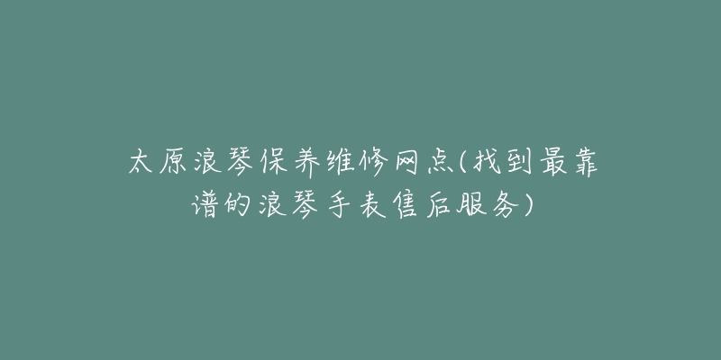 太原浪琴保养维修网点(找到最靠谱的浪琴手表售后服务)