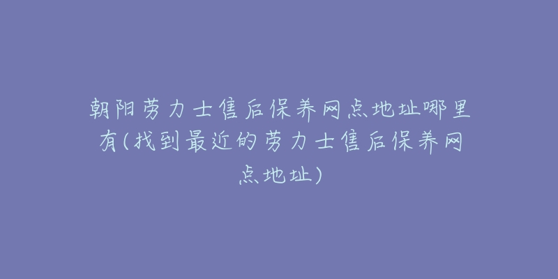 朝阳劳力士售后保养网点地址哪里有(找到最近的劳力士售后保养网点地址)