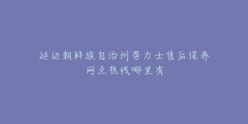 延边朝鲜族自治州劳力士售后保养网点热线哪里有