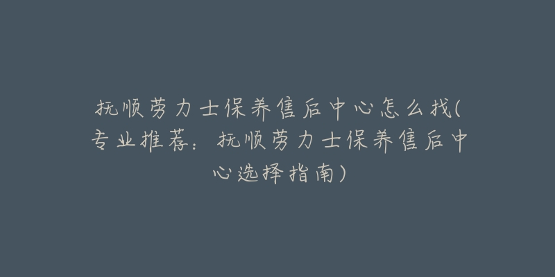 抚顺劳力士保养售后中心怎么找(专业推荐：抚顺劳力士保养售后中心选择指南)