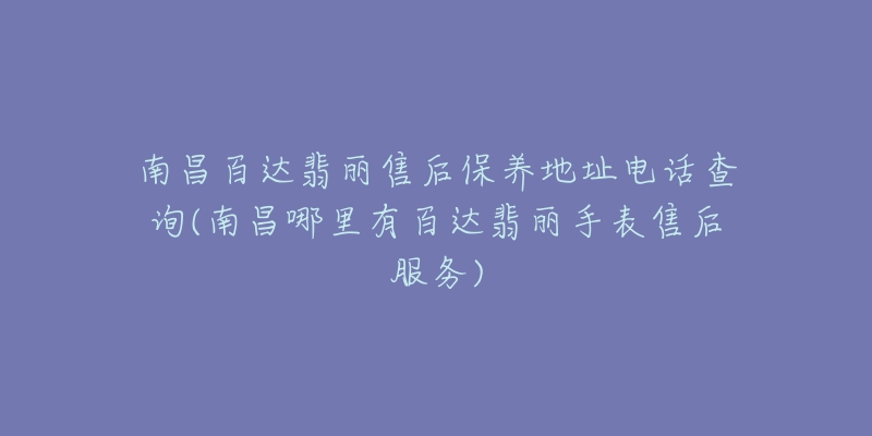 南昌百达翡丽售后保养地址电话查询(南昌哪里有百达翡丽手表售后服务)