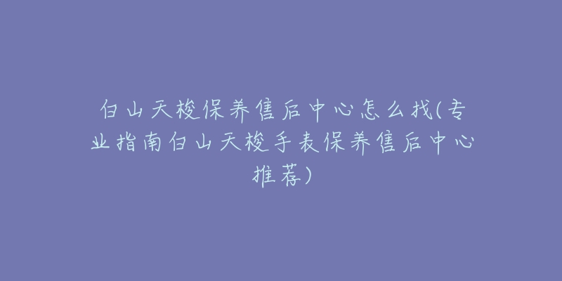 白山天梭保养售后中心怎么找(专业指南白山天梭手表保养售后中心推荐)