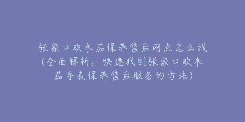 张家口欧米茄保养售后网点怎么找(全面解析：快速找到张家口欧米茄手表保养售后服务的方法)