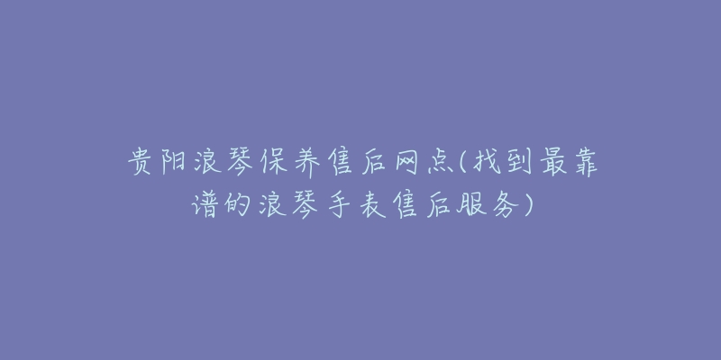 贵阳浪琴保养售后网点(找到最靠谱的浪琴手表售后服务)