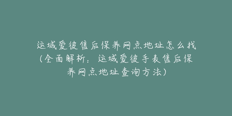 运城爱彼售后保养网点地址怎么找(全面解析：运城爱彼手表售后保养网点地址查询方法)