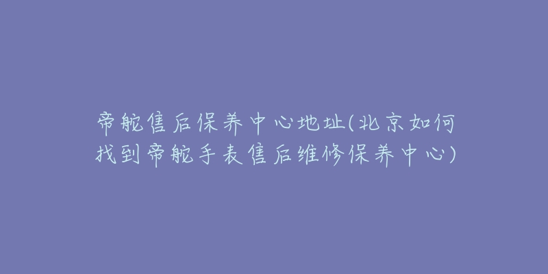 帝舵售后保养中心地址(北京如何找到帝舵手表售后维修保养中心)