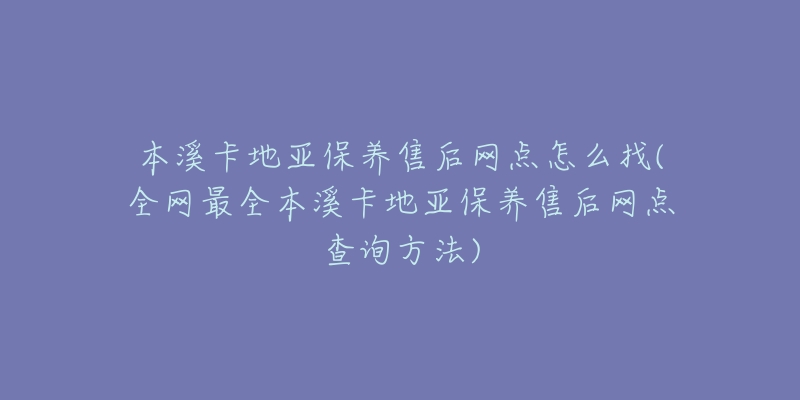 本溪卡地亚保养售后网点怎么找(全网最全本溪卡地亚保养售后网点查询方法)