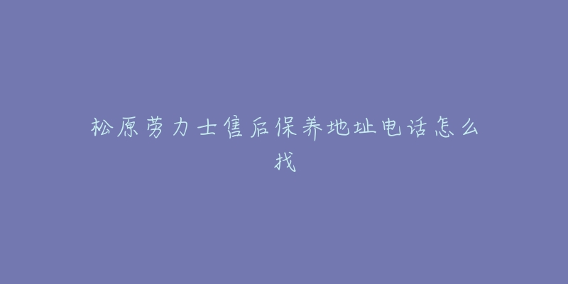 松原劳力士售后保养地址电话怎么找