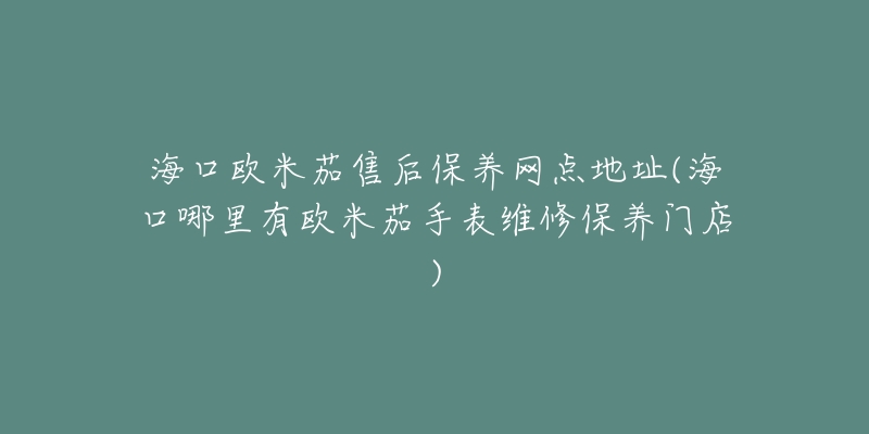 海口欧米茄售后保养网点地址(海口哪里有欧米茄手表维修保养门店)