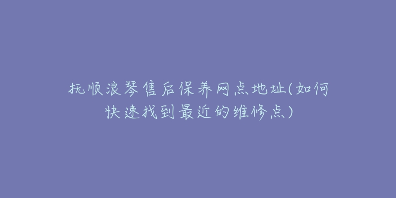 抚顺浪琴售后保养网点地址(如何快速找到最近的维修点)